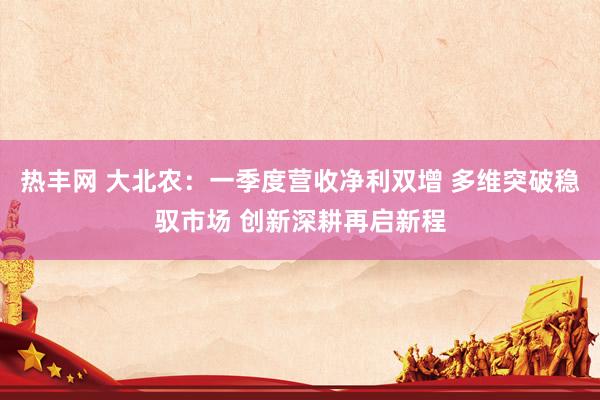 热丰网 大北农：一季度营收净利双增 多维突破稳驭市场 创新深耕再启新程