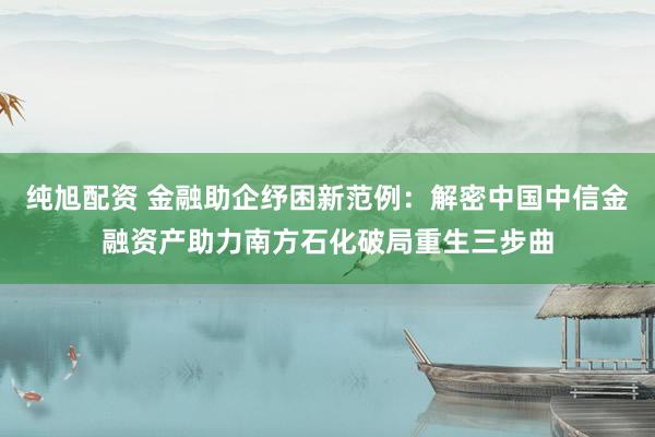 纯旭配资 金融助企纾困新范例：解密中国中信金融资产助力南方石化破局重生三步曲