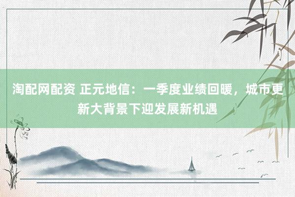 淘配网配资 正元地信：一季度业绩回暖，城市更新大背景下迎发展新机遇
