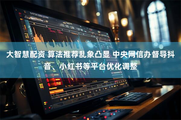 大智慧配资 算法推荐乱象凸显 中央网信办督导抖音、小红书等平台优化调整