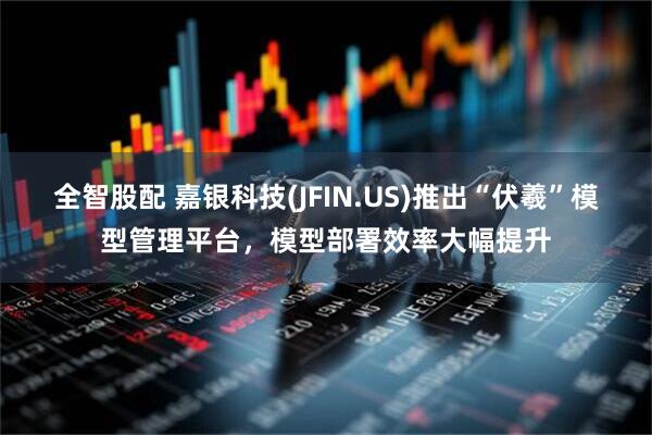 全智股配 嘉银科技(JFIN.US)推出“伏羲”模型管理平台，模型部署效率大幅提升