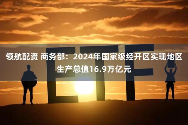 领航配资 商务部：2024年国家级经开区实现地区生产总值16.9万亿元
