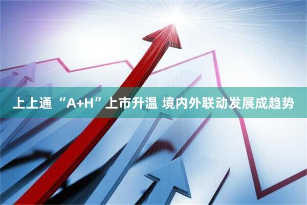 上上通 “A+H”上市升温 境内外联动发展成趋势