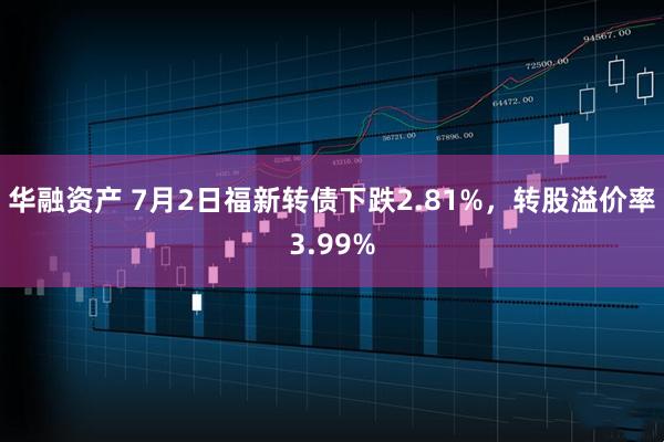 华融资产 7月2日福新转债下跌2.81%，转股溢价率3.99%