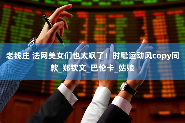 老钱庄 法网美女们也太飒了！时髦运动风copy同款_郑钦文_巴伦卡_姑娘