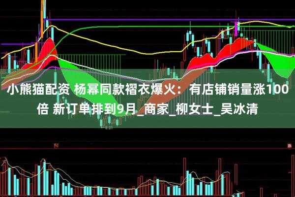 小熊猫配资 杨幂同款褶衣爆火：有店铺销量涨100倍 新订单排到9月_商家_柳女士_吴冰清