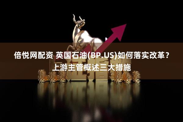 倍悦网配资 英国石油(BP.US)如何落实改革？上游主管概述三大措施