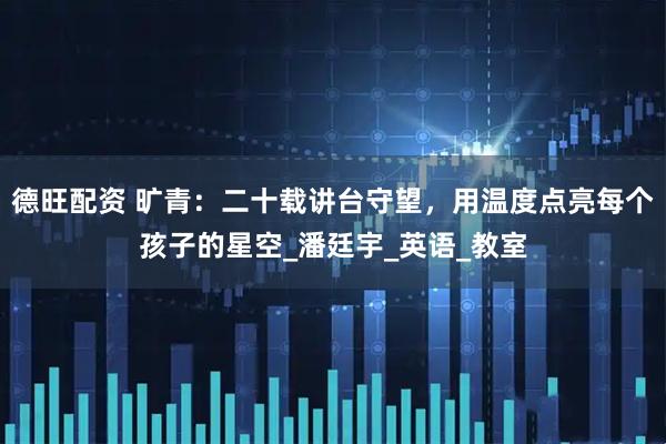 德旺配资 旷青：二十载讲台守望，用温度点亮每个孩子的星空_潘廷宇_英语_教室
