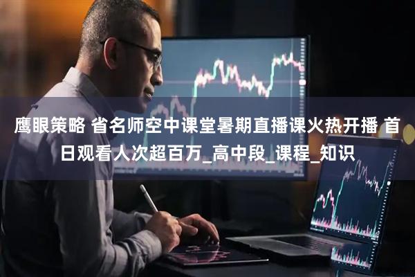 鹰眼策略 省名师空中课堂暑期直播课火热开播 首日观看人次超百万_高中段_课程_知识