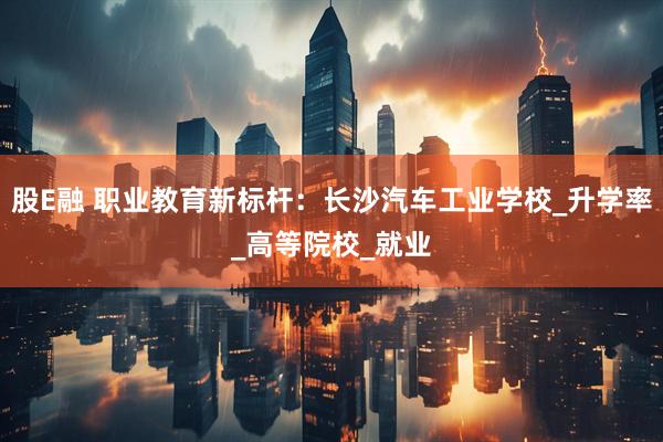 股E融 职业教育新标杆：长沙汽车工业学校_升学率_高等院校_就业