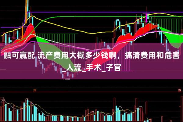 融可赢配 流产费用大概多少钱啊，搞清费用和危害_人流_手术_子宫