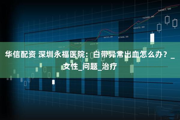 华信配资 深圳永福医院：白带异常出血怎么办？_女性_问题_治疗