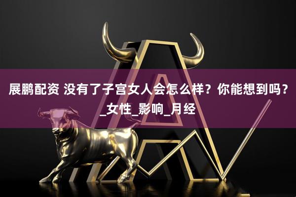 展鹏配资 没有了子宫女人会怎么样？你能想到吗？_女性_影响_月经