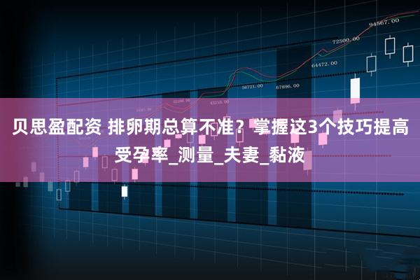 贝思盈配资 排卵期总算不准？掌握这3个技巧提高受孕率_测量_夫妻_黏液