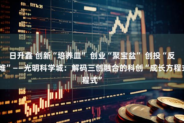 日升鑫 创新“培养皿” 创业“聚宝盆” 创投“反应堆”——光明科学城：解码三创融合的科创“成长方程式”
