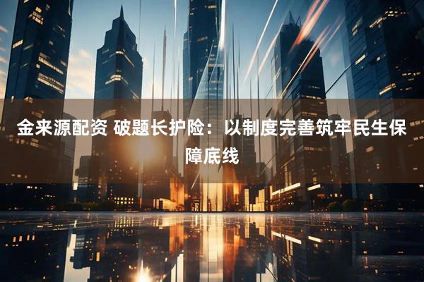 金来源配资 破题长护险：以制度完善筑牢民生保障底线