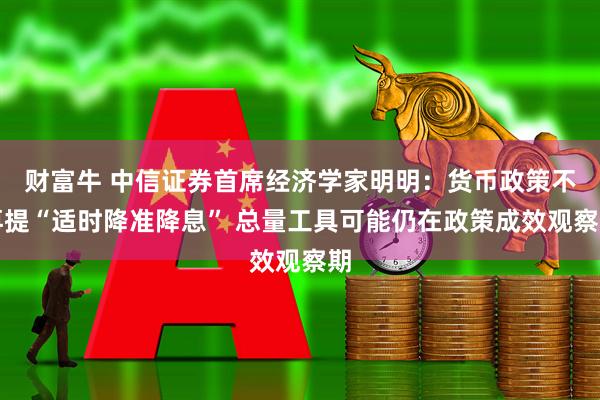 财富牛 中信证券首席经济学家明明：货币政策不再提“适时降准降息” 总量工具可能仍在政策成效观察期