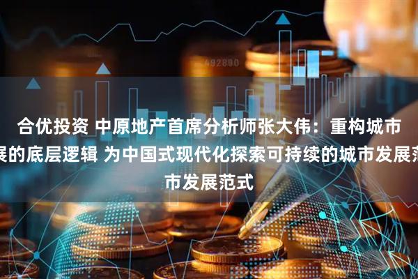 合优投资 中原地产首席分析师张大伟：重构城市发展的底层逻辑 为中国式现代化探索可持续的城市发展范式