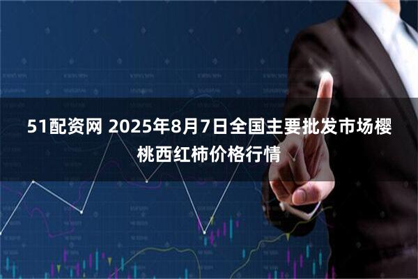 51配资网 2025年8月7日全国主要批发市场樱桃西红柿价格行情