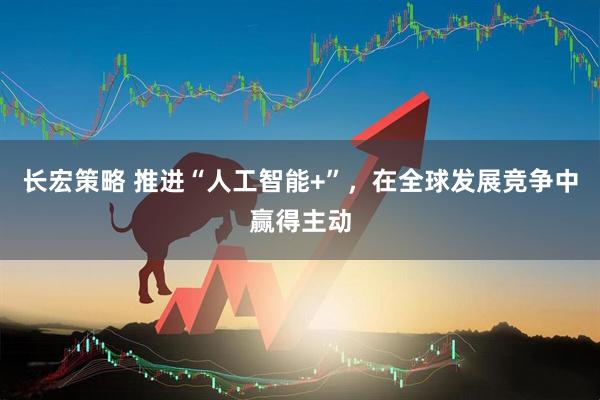 长宏策略 推进“人工智能+”，在全球发展竞争中赢得主动