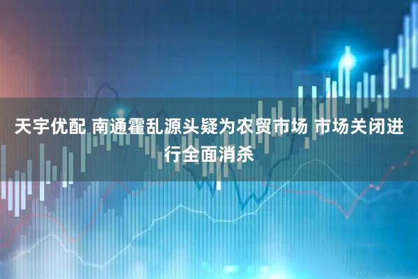天宇优配 南通霍乱源头疑为农贸市场 市场关闭进行全面消杀