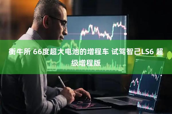 衡牛所 66度超大电池的增程车 试驾智己LS6 超级增程版