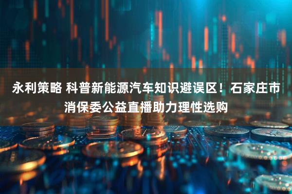 永利策略 科普新能源汽车知识避误区！石家庄市消保委公益直播助力理性选购