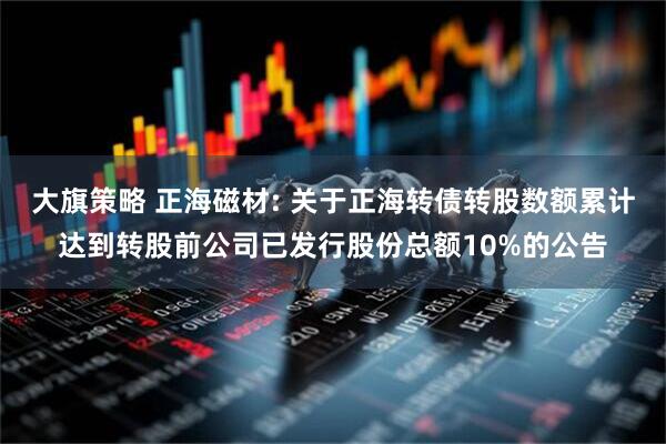 大旗策略 正海磁材: 关于正海转债转股数额累计达到转股前公司已发行股份总额10%的公告