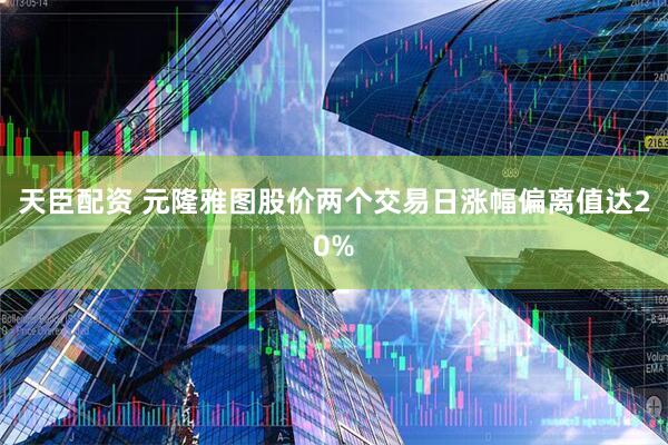 天臣配资 元隆雅图股价两个交易日涨幅偏离值达20%