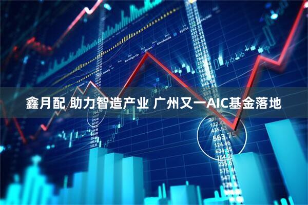 鑫月配 助力智造产业 广州又一AIC基金落地