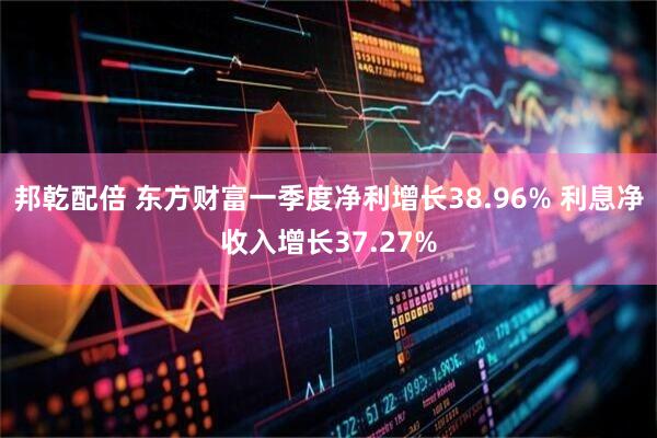 邦乾配倍 东方财富一季度净利增长38.96% 利息净收入增长37.27%