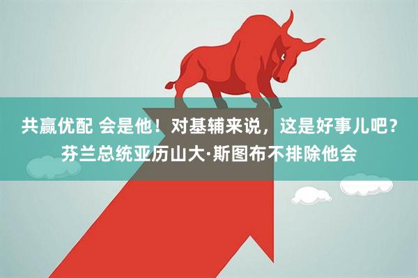 共赢优配 会是他！对基辅来说，这是好事儿吧？芬兰总统亚历山大·斯图布不排除他会