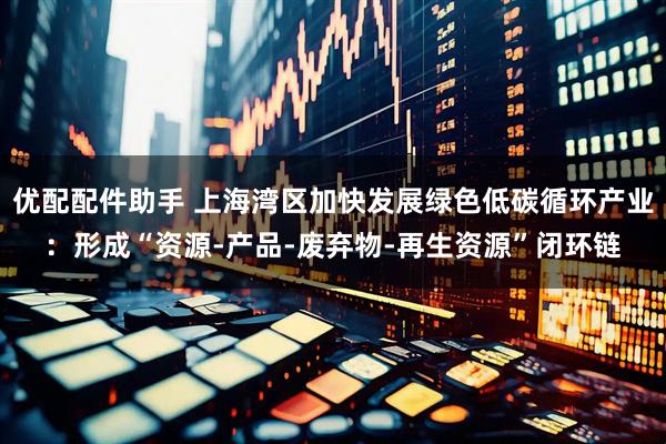 优配配件助手 上海湾区加快发展绿色低碳循环产业：形成“资源-产品-废弃物-再生资源”闭环链